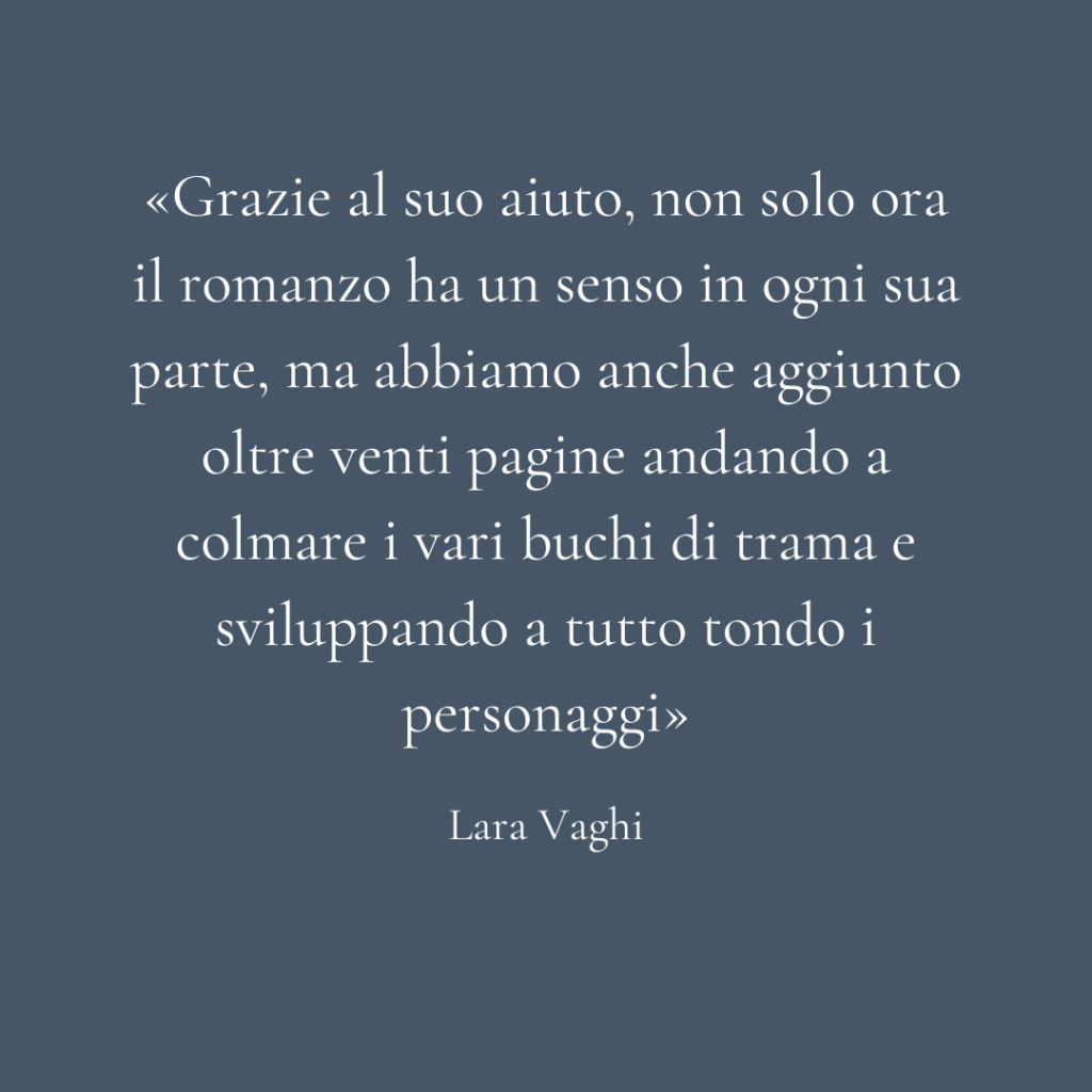 Quadrato sfondo blu con scritta la parte di una recensione: "Grazie al suo aiuto, non solo ora il romanzo ha un senso in ogni sua parte, ma abbiamo anche aggiunto oltre venti pagine andando a colmare i vari buchi di trama e sviluppando a tutto tondo i personaggi. Lara Vaghi"
